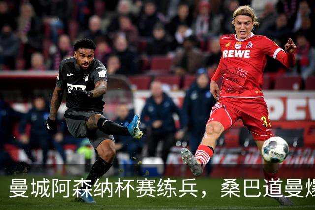 曼城阿森纳杯赛练兵，桑巴道曼爆发彰显豪门厚度